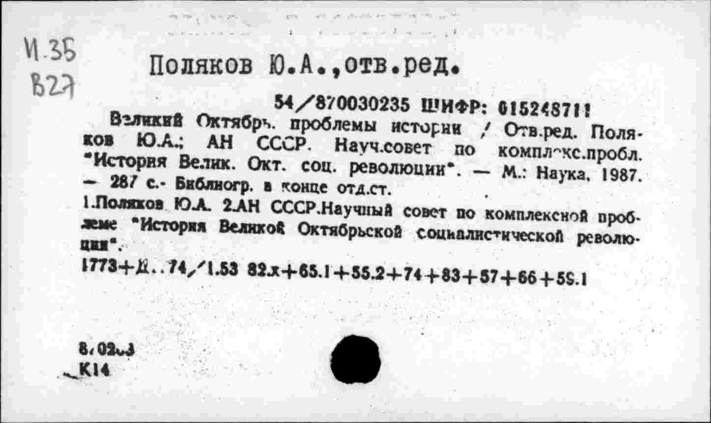 ﻿Поляков Ю.А.,отв.ред.
54/870030235 ШИФР: 0152487П
Вгликий Октябрь, проблемы истории / Отв.ред. Поляков ЮЛ.; АН СССР. Научловет по комп/гкс-пробл. “История Велик. Окт. соц. революции*. — М.: Наука. 1987. — 287 с.- Библиогр. в конце отд.ст.
1.Поляков ЮА. 2АН СССР.Научный совет по комплексной проблеме "Исторвя Великой Октябрьской социалистической революция*.
1773+Д.. 74/1.53 82л4-85.14-55.2-1-74+83+57+66+59.1
8<03и ^К14